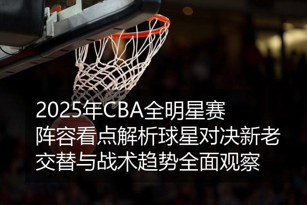 2025年CBA全明星赛阵容看点解析球星对决新老交替与战术趋势全面观察