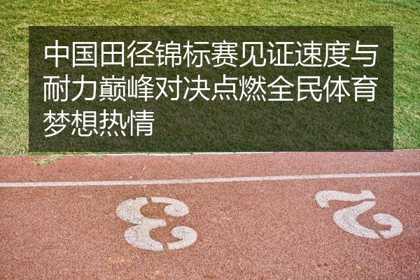 中国田径锦标赛见证速度与耐力巅峰对决点燃全民体育梦想热情